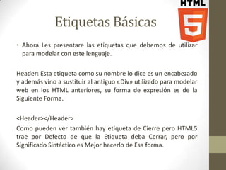 Etiquetas Básicas
• Ahora Les presentare las etiquetas que debemos de utilizar
  para modelar con este lenguaje.

Header: Esta etiqueta como su nombre lo dice es un encabezado
y además vino a sustituir al antiguo «Div» utilizado para modelar
web en los HTML anteriores, su forma de expresión es de la
Siguiente Forma.

<Header></Header>
Como pueden ver también hay etiqueta de Cierre pero HTML5
trae por Defecto de que la Etiqueta deba Cerrar, pero por
Significado Sintáctico es Mejor hacerlo de Esa forma.
 
