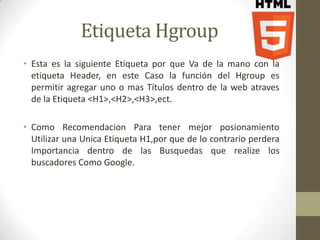 Etiqueta Hgroup
• Esta es la siguiente Etiqueta por que Va de la mano con la
  etiqueta Header, en este Caso la función del Hgroup es
  permitir agregar uno o mas Títulos dentro de la web atraves
  de la Etiqueta <H1>,<H2>,<H3>,ect.

• Como Recomendacion Para tener mejor posionamiento
  Utilizar una Unica Etiqueta H1,por que de lo contrario perdera
  Importancia dentro de las Busquedas que realize los
  buscadores Como Google.
 