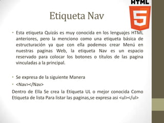 Etiqueta Nav
• Esta etiqueta Quizás es muy conocida en los lenguajes HTML
  anteriores, pero la menciono como una etiqueta básica de
  estructuración ya que con ella podemos crear Menú en
  nuestras paginas Web, la etiqueta Nav es un espacio
  reservado para colocar los botones o títulos de las pagina
  vinculadas a la principal.

• Se expresa de la siguiente Manera
• <Nav></Nav>
Dentro de Ella Se crea la Etiqueta UL o mejor conocida Como
Etiqueta de lista Para listar las paginas,se expresa asi <ul></ul>
 