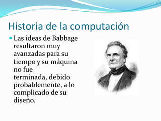 Historia de la computaciónLas ideas de Babbage resultaron muy avanzadas para su tiempo y su máquina no fue terminada, debido probablemente, a lo complicado de su diseño.