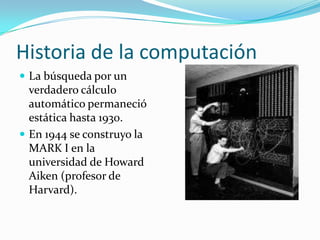 Historia de la computaciónLa búsqueda por un verdadero cálculo automático permaneció estática hasta 1930.En 1944 se construyo la MARK I en la universidad de Howard Aiken (profesor de Harvard).
