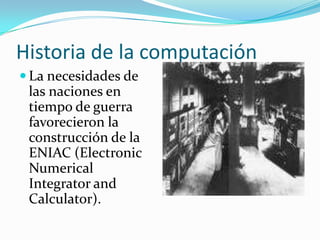 Historia de la computaciónLa necesidades de las naciones en tiempo de guerra favorecieron la construcción de la ENIAC (ElectronicNumericalIntegrator and Calculator).