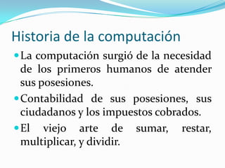 Historia de la computaciónLa computación surgió de la necesidad de los primeros humanos de atender sus posesiones.Contabilidad de sus posesiones, sus ciudadanos y los impuestos cobrados.El viejo arte de sumar, restar, multiplicar, y dividir.