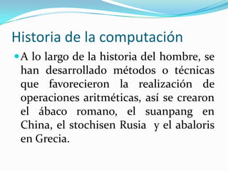 Historia de la computaciónA lo largo de la historia del hombre, se han desarrollado métodos o técnicas que favorecieron la realización de operaciones aritméticas, así se crearon el ábaco romano, el suanpang en China, el stochisen Rusia  y el abaloris en Grecia.