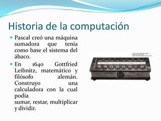 Historia de la computaciónPascal creó una máquina sumadora que tenía como base el sistema del ábaco.En 1640 GottfriedLeibnitz, matemático y filósofo alemán. Construyo una calculadora con la cual podía sumar, restar, multiplicar y dividir.