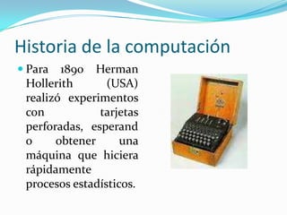 Historia de la computaciónPara 1890 Herman Hollerith (USA) realizó experimentos con tarjetas perforadas, esperando obtener una máquina que hiciera rápidamente procesos estadísticos.