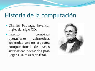 Historia de la computaciónCharles Babbage, inventor inglés del siglo XIX.Intento combinar operaciones aritméticas separadas con un esquema computacional de pasos aritméticos necesarios para llegar a un resultado final.