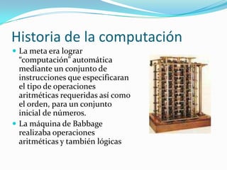Historia de la computaciónLa meta era lograr “computación” automática mediante un conjunto de instrucciones que especificaran el tipo de operaciones aritméticas requeridas así como el orden, para un conjunto inicial de números.La máquina de Babbage realizaba operaciones aritméticas y también lógicas