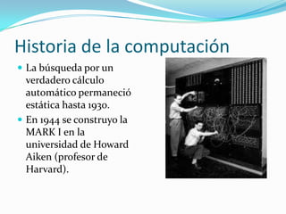 Historia de la computaciónLa búsqueda por un verdadero cálculo automático permaneció estática hasta 1930.En 1944 se construyo la MARK I en la universidad de Howard Aiken (profesor de Harvard).