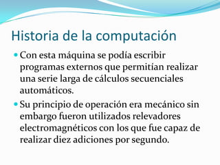 Historia de la computaciónCon esta máquina se podía escribir programas externos que permitían realizar una serie larga de cálculos secuenciales automáticos.Su principio de operación era mecánico sin embargo fueron utilizados relevadores electromagnéticos con los que fue capaz de realizar diez adiciones por segundo.