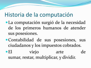Historia de la computaciónLa computación surgió de la necesidad de los primeros humanos de atender sus posesiones.Contabilidad de sus posesiones, sus ciudadanos y los impuestos cobrados.El viejo arte de sumar, restar, multiplicar, y dividir.