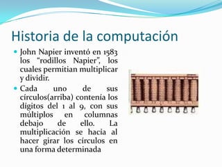 Historia de la computaciónJohn Napier inventó en 1583 los “rodillos Napier”, los cuales permitian multiplicar y dividir.Cada uno de sus círculos(arriba) contenía los dígitos del 1 al 9, con sus múltiplos en columnas debajo de ello. La multiplicación se hacía al hacer girar los círculos en una forma determinada