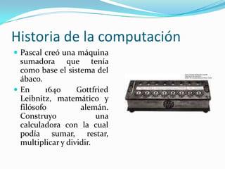 Historia de la computaciónPascal creó una máquina sumadora que tenía como base el sistema del ábaco.En 1640 GottfriedLeibnitz, matemático y filósofo alemán. Construyo una calculadora con la cual podía sumar, restar, multiplicar y dividir.