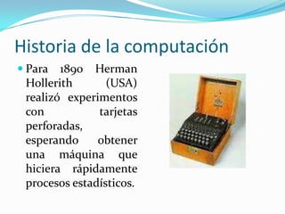 Historia de la computaciónPara 1890 Herman Hollerith (USA) realizó experimentos con tarjetas perforadas, esperando obtener una máquina que hiciera rápidamente procesos estadísticos.
