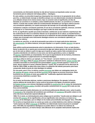 conocimiento y la información dominan la vida del ser humano es importante contar con esta
herramienta para la realización del trabajo político – ideológico.
En este análisis, es primordial el papel que desempeñan las vivencias en la apropiación de la cultura;
para Eco, un determinado mensaje se identifica siempre con una determinada connotación (bienestar)
y es utilizado siempre de la misma manera. Aquí, la conexión entre el significante y la idea de
bienestar se convierte en un símbolo y actúa metafóricamente. Es decir, se convierte en un artificio
retórico. Cuando esto sucede, todos los acontecimientos denotados por esa figura retórica asumen
una connotación optimista y en nuestra asociación del mensaje con el subcódigo (bienestar)
rechazamos cualquier connotación pesimista. El uso de la connotación optimista, entonces, convierte
al mensaje en un instrumento ideológico que logra ocultar las otras relaciones.
En fin, es significativo aquello que produce bienestar, satisfacción ya sea material o espiritual por ello
las condiciones de vida en su estrecha relación con la apropiación de la cultura, su transformación y
reconstrucción desempeñan un papel esencial en la realización de toda actividad ideológica con vistas
a lograr que el mensaje como instrumento ideológico alcance una connotación optimista y se
convierta en retórica.
La retórica es, para Eco, un arte de la persuasión que actúa en la mayor parte de las relaciones
de comunicación. En última instancia, sirve para impulsar a un oyente a prestar atención a lo que se
dice.
Este artificio oscila permanentemente entre la redundancia y la información. Si por un lado tiende a
llamar la atención de un oyente para convencerlo de algo que todavía ignora y de manera informativa,
por el otro esto se obtiene a partir de algo que el oyente ya sabe y quiere. Esta contradicción se
resuelve entendiendo a la retórica a la vez como una técnica generativa y como un depósito
de técnicas argumentales ya comprobadas. Por lo que la argumentación de los hechos y fenómenos
sociales desempeña un papel esencial en la actividad ideológica.
José Martí utiliza la retórica; por ejemplo, en "Tres héroes", narración histórica con un enfoque
didáctico, José Martí utiliza el método persuasivo mediante la reiteración de los valores morales que
considera esenciales en la formación de la personalidad: hombre honrado (aparece 7 veces en el
texto), decoro (aparece 6 veces) y libertad (aparece 7 veces). Así, la extensión de los discursos de
Fidel de 1959 al 2006, se debe entre otras cosas a la utilización del método persuasivo para hacer
comprender desde el punto de vista ideológico la realidad.
Por otra parte, para U. Eco, la retórica, suscita emociones que deben ser catalogadas dentro de
los sistemas de signos, ya que una de las funciones de los signos es provocar emociones. Estos
fenómenos son de interés en tanto que pueden ser "codificados siguiendo determinadas
convenciones históricas y sociales" (Eco;
1972:204).
Por lo tanto, las fórmulas retóricas, remiten a posiciones ideológicas. Por ejemplo: la fórmula
retórica defensa del mundo libre o lucha contra el terrorismo muy ligada a la posición política
de Estados Unidos y sus visiones ideológicas posibilita la construcción de un código de manipulación
ideológica de la opinión pública mundial y del pueblo norteamericano en función de la cada vez más
feroz carrera belicista.
La misma operación podría efectuarse con una fórmula políticamente diferente como: salvar la patria,
la revolución y las conquistas del socialismo que contribuyó a la resistencia del pueblo cubano en los
años más duros del período especial (década de
1990). Por lo tanto, es individualizando estos códigos que la semiótica "resulta estar por debajo (o, por
encima) del universo de los significantes y de sus significados más comunes y se mueve en el
universo de las ideologías, que se reflejan en los modos preconstituidos del lenguaje" (Eco; 1972:205).
Por lo tanto es importante tener en cuenta que existe una unidad dialéctica entre retórica e ideología,
"cierta manera de utilizar el lenguaje se identifica con determinada manera de pensar la sociedad"
(Eco; 1972:205), las expectativas ideológicas se pueden alterar si se alteran los sistemas de
expectativas retóricos y, al mismo tiempo, toda alteración de lo aceptado retóricamente implica dar
 