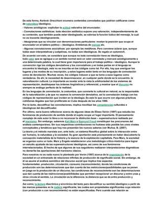 De esta forma, Kerbrat- Orecchioni enumera contenidos connotados que podrían calificarse como
de naturaleza ideológica.
- Valores axiológicos: explicitan la actitud valorativa del enunciador.
- Connotaciones estilísticas: toda elección estilística supone una valoración, independientemente de
su contenido, que también puede estar ideologizado, se valoriza la función lúdica del mensaje, la cual
no es inocente ideológicamente.
- Ideogramas que se vinculan con denominaciones particulares: revelan la posición que ocupa el
enunciador en el tablero político – ideológico. Emblemas de marcas etc.
- Algunas connotaciones asociativas: por ejemplo las metáforas. Pero conviene aclarar que, aunque
todas sean interpretativas y subjetivas, no todas son ideológicas. Se regala un automóvil.
De acuerdo con esto, se considera que aunque no toda connotación tiene es ideológica,
todo valor que se agregue a un sentido normal será un valor connotado y marcará axiológicamente a
una determinada palabra, lo cual tiene gran importancia para el trabajo político - ideológico. Aunque la
convención rige los códigos denotativos y los connotativos y en todas partes en el lenguaje se
encuentra la ideología, esta no se inscribe en los códigos como tal. Por ello, hay que averiguar los
lugares y los modos de su inscripción, y estos lugares están tanto en los lenguajes de connotación
como de denotación. Muchas veces, los códigos inducen a que se tome a esos lugares como
verdaderos. De ahí, la necesidad de desenmascarar, en cualquier parte donde se lo encuentre, la
naturalización cultural. Lo importante es revelar ante la vista la arbitrariedad de los sistemas de
representación, desbloquear los órdenes lingüísticos y referencial, y mostrar que el discurso no
siempre es análogo perfecto de la realidad.
En los lenguajes de connotación, la costumbre, que convierte lo cultural en natural, es la responsable
de la naturalización y de que no veamos la convención denotativa, así la connotación trabaja con los
códigos de representación que inciden en la ideología. Es esto lo que ocurre con algunas prácticas
cotidianas ilegales que han proliferado en Cuba después de los años 1990.
Por lo tanto, decodificar las connotaciones, implica movilizar las competencias culturales e
ideológicas del decodificador.
Por último, sería bueno reflexionar acerca de algunas ideas de Eliseo Verón (1997) que estudia los
fenómenos de producción de sentido donde el sujeto ocupa un lugar importante. El pensamiento
complejo de este autor lo lleva a no reconocer la distinción base – superestructura realizada por
el marxismo. Sin embargo, sabemos Karl Marx y Sigmund Freud constituyen los precursores del
análisis contemporáneo. Sin sus respectivas contribuciones no hubiese sido posible los unos niveles
conceptuales y temáticos que hoy nos presentan los nuevos saberes (ver Muñoz, B. (2007).
La teoría y el método marxista son, ante todo, un sistema filosófico global sobre la interacción entre
ser humano, la naturaleza y la sociedad. Su gran aportación está precisamente en haber descubierto la
concepción materialista de la historia y la esencia de la explotación capitalista. Para Marx, la sociedad
se organiza como un todo. Marx y Engels establecieron una metodología crítico-histórica para lograr
un estudio ajustado de las superestructuras ideológicas, así como de sus fenómenos
interrelacionados. El hecho de que algunos de sus seguidores realizaran interpretaciones dogmáticas
no demerita las aportaciones del marxismo clásico.
Para nosotros no es nada nuevo lo planteado por Verón (1997) acerca de la organización de la
sociedad en un entramado de relaciones infinitas de producción de significado social. Sin embargo, de
él se asume el análisis semiótico del discurso social que implica tres aspectos
fundamentales: producción, circulación, consumo (reconocimiento), donde las condiciones de
producción son las determinaciones que dan cuenta de las restricciones/posibilidades que se ponen
en juego en la producción de un discurso, las condiciones de reconocimiento son las determinaciones
que dan cuenta de las restricciones/posibilidades que permiten recepcionar un discurso y entre unas y
otros circula el sentido. La circulación es la diferencia, la distancia que se da entre producción y
reconocimiento.
Así como, la lectura diacrónica y sincrónica del texto para decodificar su sentido ideológico a partir de
las marcas presentes en la materia significante, las cuales son propiedades significantes cuya relación
(con producción o con reconocimiento) no están especificadas. Pero cuando esa relación se
 