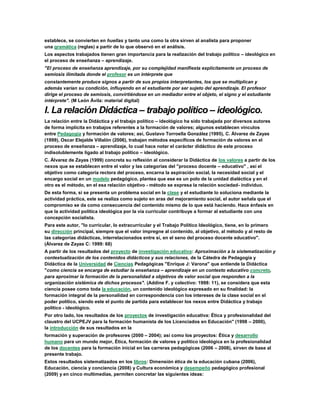 establece, se convierten en huellas y tanto una como la otra sirven al analista para proponer
una gramática (reglas) a partir de lo que observó en el análisis.
Los aspectos trabajados tienen gran importancia para la realización del trabajo político – ideológico en
el proceso de enseñanza – aprendizaje.
"El proceso de enseñanza aprendizaje, por su complejidad manifiesta explícitamente un proceso de
semiosis ilimitada donde el profesor es un intérprete que
constantemente produce signos a partir de sus propios interpretantes, los que se multiplican y
además varían su condición, influyendo en el estudiante por ser sujeto del aprendizaje. El profesor
dirige el proceso de semiosis, convirtiéndose en un mediador entre el objeto, el signo y el estudiante
intérprete". (M León Ávila: material digital)
I. La relación Didáctica – trabajo político – ideológico.
La relación entre la Didáctica y el trabajo político – ideológico ha sido trabajada por diversos autores
de forma implícita en trabajos referentes a la formación de valores; algunos establecen vínculos
entre Pedagogía y formación de valores; así, Gustavo Torroella González (1995), C. Álvarez de Zayas
(1999), Oscar Elejalde Villalón (2006), trabajan métodos específicos de formación de valores en el
proceso de enseñanza – aprendizaje, lo cual hace notar el carácter didáctico de este proceso
indisolublemente ligado al trabajo político – ideológico.
C. Álvarez de Zayas (1999) concreta su reflexión al considerar la Didáctica de los valores a partir de los
nexos que se establecen entre el valor y las categorías del "proceso docente – educativo" , así el
objetivo como categoría rectora del proceso, encarna la aspiración social, la necesidad social y el
encargo social en un modelo pedagógico, plantea que ese es un polo de la unidad dialéctica y en el
otro es el método, en el esa relación objetivo - método se expresa la relación sociedad- individuo.
De esta forma, si se presenta un problema social en la clase y el estudiante lo soluciona mediante la
actividad práctica, este se realiza como sujeto en aras del mejoramiento social, el autor señala que el
compromiso se da como consecuencia del contenido mismo de lo que está haciendo. Hace énfasis en
que la actividad política ideológica por la vía curricular contribuye a formar al estudiante con una
concepción socialista.
Para este autor, "lo curricular, lo extracurricular y el Trabajo Político Ideológico, tiene, en lo primero
su dirección principal, siempre que el valor impregne al contenido, al objetivo, al método y al resto de
las categorías didácticas, interrelacionados entre sí, en el seno del proceso docente educativo".
(Álvarez de Zayas C: 1999: 68)
A partir de los resultados del proyecto de investigación educativa: Aproximación a la sistematización y
contextualización de los contenidos didácticos y sus relaciones, de la Cátedra de Pedagogía y
Didáctica de la Universidad de Ciencias Pedagógicas "Enrique J: Varona" que entiende la Didáctica
"como ciencia se encarga de estudiar la enseñanza – aprendizaje en un contexto educativo concreto,
para aproximar la formación de la personalidad a objetivos de valor social que responden a la
organización sistémica de dichos procesos". (Addine F. y colectivo: 1998: 11), se considera que esta
ciencia posee como toda la educación, un contenido ideológico expresado en su finalidad: la
formación integral de la personalidad en correspondencia con los intereses de la clase social en el
poder político, siendo este el punto de partida para establecer los nexos entre Didáctica y trabajo
político - ideológico.
Por otro lado, los resultados de los proyectos de investigación educativa: Ética y profesionalidad del
claustro del UCPEJV para la formación humanista de los Licenciados en Educación" (1998 – 2000),
la introducción de sus resultados en la
formación y superación de profesores (2000 – 2004); así como los proyectos: Ética y desarrollo
humano para un mundo mejor, Ética, formación de valores y político ideológica en la profesionalidad
de los docentes para la formación inicial en las carreras pedagógicas (2006 – 2008), sirven de base al
presente trabajo.
Estos resultados sistematizados en los libros: Dimensión ética de la educación cubana (2006),
Educación, ciencia y conciencia (2008) y Cultura económica y desempeño pedagógico profesional
(2009) y en cinco multimedias, permiten concretar las siguientes ideas:
 