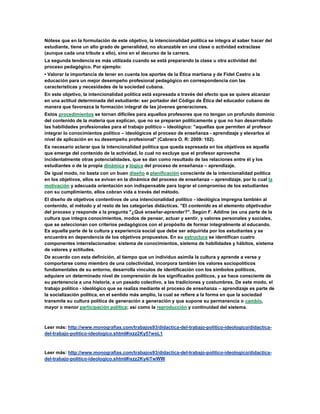 Nótese que en la formulación de este objetivo, la intencionalidad política se integra al saber hacer del
estudiante, tiene un alto grado de generalidad, no alcanzable en una clase o actividad extraclase
(aunque cada una tribute a ello), sino en el decurso de la carrera.
La segunda tendencia es más utilizada cuando se está preparando la clase u otra actividad del
proceso pedagógico. Por ejemplo:
• Valorar la importancia de tener en cuenta los aportes de la Ética martiana y de Fidel Castro a la
educación para un mejor desempeño profesional pedagógico en correspondencia con las
características y necesidades de la sociedad cubana.
En este objetivo, la intencionalidad política está expresada a través del efecto que se quiere alcanzar
en una actitud determinada del estudiante: ser portador del Código de Ética del educador cubano de
manera que favorezca la formación integral de las jóvenes generaciones.
Estos procedimientos se tornan difíciles para aquellos profesores que no tengan un profundo dominio
del contenido de la materia que explican, que no se preparan políticamente y que no han desarrollado
las habilidades profesionales para el trabajo político – ideológico: "aquellas que permiten al profesor
integrar lo conocimientos político – ideológicos al proceso de enseñanza - aprendizaje y elevarlos al
nivel de aplicación en su desempeño profesional" (Cabrera O. R: 2009: 102).
Es necesario aclarar que la intencionalidad política que queda expresada en los objetivos es aquella
que emerge del contenido de la actividad, lo cual no excluye que el profesor aproveche
incidentalmente otras potencialidades, que se dan como resultado de las relaciones entre él y los
estudiantes o de la propia dinámica y lógica del proceso de enseñanza – aprendizaje.
De igual modo, no basta con un buen diseño o planificación consciente de la intencionalidad política
en los objetivos, ellos se avivan en la dinámica del proceso de enseñanza – aprendizaje, por lo cual la
motivación y adecuada orientación son indispensable para lograr el compromiso de los estudiantes
con su cumplimiento, ellos cobran vida a través del método.
El diseño de objetivos contentivos de una intencionalidad político - ideológica impregna también al
contenido, al método y al resto de las categorías didácticas. "El contenido es el elemento objetivador
del proceso y responde a la pregunta "¿Qué enseñar-aprender?". Según F. Addine (es una parte de la
cultura que integra conocimientos, modos de pensar, actuar y sentir, y valores personales y sociales,
que se seleccionan con criterios pedagógicos con el propósito de formar integralmente al educando.
Es aquella parte de la cultura y experiencia social que debe ser adquirida por los estudiantes y se
encuentra en dependencia de los objetivos propuestos. En su estructura se identifican cuatro
componentes interrelacionados: sistema de conocimientos, sistema de habilidades y hábitos, sistema
de valores y actitudes.
De acuerdo con esta definición, al tiempo que un individuo asimila la cultura y aprende a verse y
comportarse como miembro de una colectividad, incorpora también los valores sociopolíticos
fundamentales de su entorno, desarrolla vínculos de identificación con los símbolos políticos,
adquiere un determinado nivel de comprensión de los significados políticos, y se hace consciente de
su pertenencia a una historia, a un pasado colectivo, a las tradiciones y costumbres. De este modo, el
trabajo político - ideológico que se realiza mediante el proceso de enseñanza – aprendizaje es parte de
la socialización política, en el sentido más amplio, la cual se refiere a la forma en que la sociedad
transmite su cultura política de generación a generación y que supone su permanencia o cambio,
mayor o menor participación política; así como la reproducción y continuidad del sistema.
Leer más: http://www.monografias.com/trabajos93/didactica-del-trabajo-politico-ideologico/didactica-
del-trabajo-politico-ideologico.shtml#ixzz2Ky57wsL1
Leer más: http://www.monografias.com/trabajos93/didactica-del-trabajo-politico-ideologico/didactica-
del-trabajo-politico-ideologico.shtml#ixzz2Ky4iTwWW
 