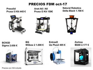 Presolid
Prusa i3 Kit 445 €
BCN3D
Sigma 2.656 €
BQ
Witbox 2 1.690 €
Zortrax
M200 2.177 €
PRECIOS FDM oct-17
EntresD
Up Plus2 495 €
Natural Robotics
Delta Black 1.198 €
Anet A6 / A8
Prusa i3 Kit 150€
Precios con IVA incluido
 