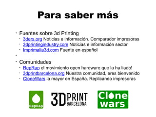 ●
Fuentes sobre 3d Printing
●
3ders.org Noticias e información. Comparador impresoras
●
3dprintingindustry.com Noticias e información sector
●
Imprimalia3d.com Fuente en español
●
●
Comunidades
●
RepRap el movimiento open hardware que la ha liado!
●
3dprintbarcelona.org Nuestra comunidad, eres bienvenido
●
CloneWars la mayor en España. Replicando impresoras
Para saber más
 