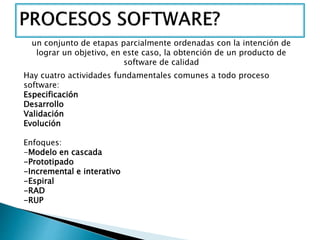 un conjunto de etapas parcialmente ordenadas con la intención de
lograr un objetivo, en este caso, la obtención de un producto de
software de calidad
Hay cuatro actividades fundamentales comunes a todo proceso
software:
Especificación
Desarrollo
Validación
Evolución
Enfoques:
-Modelo en cascada
-Prototipado
-Incremental e interativo
-Espiral
-RAD
-RUP
 