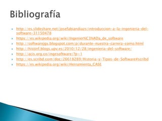  http://es.slideshare.net/josefabiandiazs/introduccion-a-la-ingenieria-del-
software-31150478
 https://es.wikipedia.org/wiki/Ingenier%C3%ADa_de_software
 http://softwarejgs.blogspot.com/p/durante-nuestra-carrera-como.html
 http://histinf.blogs.upv.es/2010/12/28/ingenieria-del-software/
 http://acis.org.co/ingesoftware/?p=1
 http://es.scribd.com/doc/26618289/Historia-y-Tipos-de-Software#scribd
 https://es.wikipedia.org/wiki/Herramienta_CASE
 