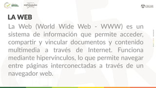 LA WEB
La Web (World Wide Web - WWW) es un
sistema de información que permite acceder,
compartir y vincular documentos y contenido
multimedia a través de Internet. Funciona
mediante hipervínculos, lo que permite navegar
entre páginas interconectadas a través de un
navegador web.
 