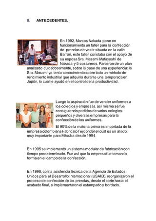 II. ANTECEDENTES.
En 1992,Marcos Nakada pone en
funcionamiento un taller para la confección
de prendas de vestir situada en la calle
Barrón, este taller constaba con el apoyo de
su esposaSra. Masami Matayoshi de
Nakada y 5 costureros.Partieron de un plan
analizado cuidadosamente,sobre la base de una experiencia: la
Sra. Masami ya tenía conocimiento sobre todo un método de
rendimiento industrial que adquirió durante una temporadaen
Japón, lo cual le ayudó en el control de la productividad.
Luego la aspiración fue de vender uniformes a
los colegios y empresas,así mismo se fue
consiguiendo pedidos de varios colegios
pequeños y diversas empresas para la
confecciónde los uniformes.
El 90% de la materia prima es importada de la
empresacolombiana FabricatoTejicondorel cual es un aliado
muy importante para Mitsuba desde 1994.
En 1995 se implementó un sistema modular de fabricacióncon
tiempo predeterminado.Fue así que la empresafue tomando
forma en el campo de la confección.
En 1998,con la asistencia técnica de la Agencia de Estados
Unidos para el Desarrollo Internacional (USAID), reorganizaron el
proceso de confecciónde las prendas, desde el corte hasta el
acabado final, e implementaron el estampado y bordado.
 