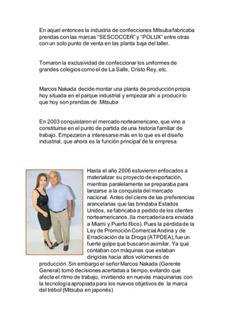 En aquel entonces la industria de confecciones Mitsubafabricaba
prendas con las marcas “SESCOCCER”y “POLUX” entre otras
con un solo punto de venta en las planta baja del taller.
Tomaron la exclusividad de confeccionar los uniformes de
grandes colegioscomo el de La Salle, Cristo Rey, etc.
Marcos Nakada decide montar una planta de producciónpropia
hoy situada en el parque industrial y empezar ahí a producirlo
que hoy son prendas de Mitsuba
En 2003 conquistaron el mercado norteamericano, que vino a
constituirse en el punto de partida de una historia familiar de
trabajo. Empezaron a interesarse más en lo que es el diseño
industrial, que ahora es la función principal de la empresa.
Hasta el año 2006 estuvieron enfocados a
materializar su proyecto de exportación,
mientras paralelamente se preparaba para
lanzarse a la conquista del mercado
nacional. Antes del cierre de las preferencias
arancelarias que las brindaba Estados
Unidos, se fabricaba a pedido de los clientes
norteamericanos,(la mercaderíaera enviada
a Miami y Puerto Rico). Pues la pérdidade la
Ley de PromociónComercialAndina y de
Erradicación de la Droga (ATPDEA),fue un
fuerte golpe que buscaron asimilar. Ya que
contaban con máquinas que estaban
dirigidas hacia altos volúmenes de
producción.Sin embargo el señorMarcos Nakada (Gerente
General) tomó decisiones acertadas a tiempo,evitando que
afecte el ritmo de trabajo, invirtiendo en nuevas maquinarias con
la tecnologíaapropiadapara los nuevos objetivos de la marca
del trébol (Mitsuba en japonés)
 