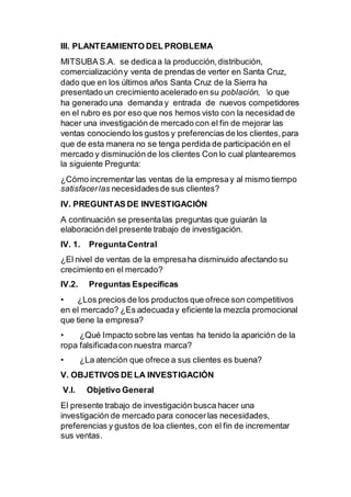 III. PLANTEAMIENTO DEL PROBLEMA
MITSUBA S.A. se dedicaa la producción,distribución,
comercializacióny venta de prendas de verter en Santa Cruz,
dado que en los últimos años Santa Cruz de la Sierra ha
presentado un crecimiento acelerado en su población, o que
ha generado una demanda y entrada de nuevos competidores
en el rubro es por eso que nos hemos visto con la necesidad de
hacer una investigación de mercado con el fin de mejorar las
ventas conociendo los gustos y preferencias de los clientes,para
que de esta manera no se tenga perdida de participación en el
mercado y disminución de los clientes Con lo cual plantearemos
la siguiente Pregunta:
¿Cómo incrementar las ventas de la empresay al mismo tiempo
satisfacerlas necesidadesde sus clientes?
IV. PREGUNTAS DE INVESTIGACIÓN
A continuación se presentalas preguntas que guiarán la
elaboración del presente trabajo de investigación.
IV. 1. PreguntaCentral
¿El nivel de ventas de la empresaha disminuido afectando su
crecimiento en el mercado?
IV.2. Preguntas Específicas
• ¿Los precios de los productos que ofrece son competitivos
en el mercado? ¿Es adecuaday eficiente la mezcla promocional
que tiene la empresa?
• ¿Qué Impacto sobre las ventas ha tenido la aparición de la
ropa falsificadacon nuestra marca?
• ¿La atención que ofrece a sus clientes es buena?
V. OBJETIVOS DE LA INVESTIGACIÓN
V.l. Objetivo General
El presente trabajo de investigación busca hacer una
investigación de mercado para conocerlas necesidades,
preferencias y gustos de loa clientes,con el fin de incrementar
sus ventas.
 