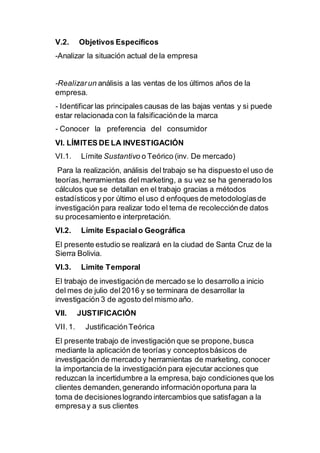 V.2. Objetivos Específicos
-Analizar la situación actual de la empresa
-Realizarun análisis a las ventas de los últimos años de la
empresa.
- Identificar las principales causas de las bajas ventas y si puede
estar relacionada con la falsificaciónde la marca
- Conocer la preferencia del consumidor
VI. LÍMITES DE LA INVESTIGACIÓN
VI.1. Límite Sustantivo o Teórico (inv. De mercado)
Para la realización, análisis del trabajo se ha dispuesto el uso de
teorías,herramientas del marketing, a su vez se ha generado los
cálculos que se detallan en el trabajo gracias a métodos
estadísticos y por último el uso d enfoques de metodologíasde
investigación para realizar todo el tema de recolecciónde datos
su procesamiento e interpretación.
VI.2. Límite Espacialo Geográfica
El presente estudio se realizará en la ciudad de Santa Cruz de la
Sierra Bolivia.
VI.3. Limite Temporal
El trabajo de investigación de mercado se lo desarrollo a inicio
del mes de julio del 2016 y se terminara de desarrollar la
investigación 3 de agosto del mismo año.
VII. JUSTIFICACIÓN
VII.1. JustificaciónTeórica
El presente trabajo de investigación que se propone,busca
mediante la aplicación de teorías y conceptosbásicos de
investigación de mercado y herramientas de marketing, conocer
la importancia de la investigación para ejecutar acciones que
reduzcan la incertidumbre a la empresa, bajo condiciones que los
clientes demanden,generando informaciónoportuna para la
toma de decisioneslogrando intercambios que satisfagan a la
empresay a sus clientes
 
