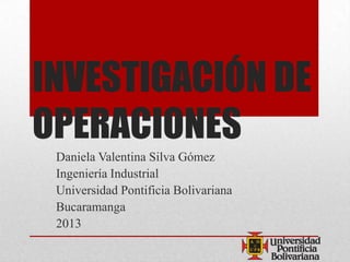 INVESTIGACIÓN DE
OPERACIONES
Daniela Valentina Silva Gómez
Ingeniería Industrial
Universidad Pontificia Bolivariana
Bucaramanga
2013
 
