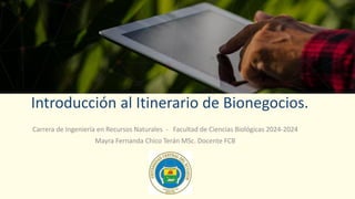 Carrera de Ingeniería en Recursos Naturales - Facultad de Ciencias Biológicas 2024-2024
Mayra Fernanda Chico Terán MSc. Docente FCB
Introducción al Itinerario de Bionegocios.
 