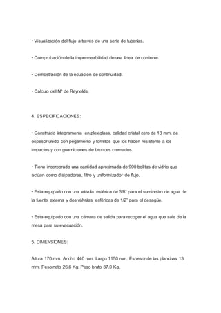 • Visualización del flujo a través de una serie de tuberías.
• Comprobación de la impermeabilidad de una línea de corriente.
• Demostración de la ecuación de continuidad.
• Cálculo del Nº de Reynolds.
4. ESPECIFICACIONES:
• Construido íntegramente en plexiglass, calidad cristal cero de 13 mm. de
espesor unido con pegamento y tornillos que los hacen resistente a los
impactos y con guarniciones de bronces cromados.
• Tiene incorporado una cantidad aproximada de 900 bolitas de vidrio que
actúan como disipadores, filtro y uniformizador de flujo.
• Esta equipado con una válvula esférica de 3/8” para el suministro de agua de
la fuente externa y dos válvulas esféricas de 1/2” para el desagüe.
• Esta equipado con una cámara de salida para recoger el agua que sale de la
mesa para su evacuación.
5. DIMENSIONES:
Altura 170 mm. Ancho 440 mm. Largo 1150 mm. Espesor de las planchas 13
mm. Peso neto 26.6 Kg. Peso bruto 37.0 Kg.
 