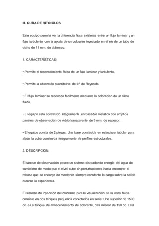 III. CUBA DE REYNOLDS
Este equipo permite ver la diferencia física existente entre un flujo laminar y un
flujo turbulento con la ayuda de un colorante inyectado en el eje de un tubo de
vidrio de 11 mm. de diámetro.
1. CARACTERÍSTICAS:
• Permite el reconocimiento físico de un flujo laminar y turbulento.
• Permite la obtención cuantitativa del Nº de Reynolds.
• El flujo laminar se reconoce fácilmente mediante la coloración de un filete
fluido.
• El equipo esta construido íntegramente en bastidor metálico con amplios
paneles de observación de vidrio transparente de 8 mm. de espesor.
• El equipo consta de 2 piezas. Una base construida en estructura tubular para
alojar la cuba construida íntegramente de perfiles estructurales.
2. DESCRIPCIÓN:
El tanque de observación posee un sistema disipador de energía del agua de
suministro de modo que el nivel sube sin perturbaciones hasta encontrar el
rebose que se encarga de mantener siempre constante la carga sobre la salida
durante la experiencia.
El sistema de inyección del colorante para la visualización de la vena fluida,
consiste en dos tanques pequeños conectados en serie: Uno superior de 1500
cc. es el tanque de almacenamiento del colorante, otra inferior de 150 cc. Está
 