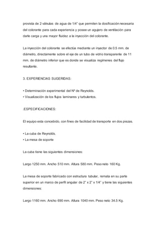 provista de 2 válvulas de agua de 1/4” que permiten la dosificación necesaria
del colorante para cada experiencia y posee un agujero de ventilación para
darle carga y una mayor fluidez a la inyección del colorante.
La inyección del colorante se efectúa mediante un inyector de 0.5 mm. de
diámetro, directamente sobre el eje de un tubo de vidrio transparente de 11
mm. de diámetro inferior que es donde se visualiza regímenes del flujo
resultante.
3. EXPERIENCIAS SUGERIDAS:
• Determinación experimental del Nº de Reynolds.
• Visualización de los flujos laminares y turbulentos.
.ESPECIFICACIONES:
El equipo esta concebido, con fines de facilidad de transporte en dos piezas.
• La cuba de Reynolds.
• La mesa de soporte
La cuba tiene las siguientes dimensiones:
Largo 1250 mm. Ancho 510 mm. Altura 580 mm. Peso neto 160 Kg.
La mesa de soporte fabricado con estructura tubular, remata en su parte
superior en un marco de perfil angular de 2” x 2” x 1/4” y tiene las siguientes
dimensiones:
Largo 1160 mm. Ancho 690 mm. Altura 1040 mm. Peso neto 34.5 Kg.
 