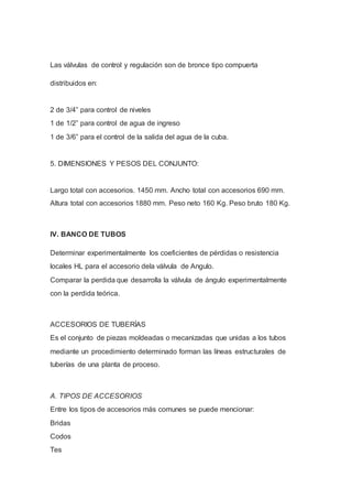 Las válvulas de control y regulación son de bronce tipo compuerta
distribuidos en:
2 de 3/4” para control de niveles
1 de 1/2” para control de agua de ingreso
1 de 3/6” para el control de la salida del agua de la cuba.
5. DIMENSIONES Y PESOS DEL CONJUNTO:
Largo total con accesorios. 1450 mm. Ancho total con accesorios 690 mm.
Altura total con accesorios 1880 mm. Peso neto 160 Kg. Peso bruto 180 Kg.
IV. BANCO DE TUBOS
Determinar experimentalmente los coeficientes de pérdidas o resistencia
locales HL para el accesorio dela válvula de Angulo.
Comparar la perdida que desarrolla la válvula de ángulo experimentalmente
con la perdida teórica.
ACCESORIOS DE TUBERÍAS
Es el conjunto de piezas moldeadas o mecanizadas que unidas a los tubos
mediante un procedimiento determinado forman las líneas estructurales de
tuberías de una planta de proceso.
A. TIPOS DE ACCESORIOS
Entre los tipos de accesorios más comunes se puede mencionar:
Bridas
Codos
Tes
 