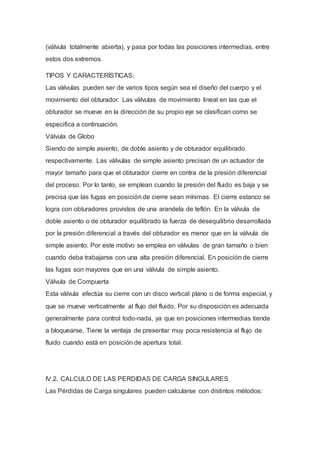(válvula totalmente abierta), y pasa por todas las posiciones intermedias, entre
estos dos extremos.
TIPOS Y CARACTERÍSTICAS:
Las válvulas pueden ser de varios tipos según sea el diseño del cuerpo y el
movimiento del obturador. Las válvulas de movimiento lineal en las que el
obturador se mueve en la dirección de su propio eje se clasifican como se
especifica a continuación.
Válvula de Globo
Siendo de simple asiento, de doble asiento y de obturador equilibrado
respectivamente. Las válvulas de simple asiento precisan de un actuador de
mayor tamaño para que el obturador cierre en contra de la presión diferencial
del proceso. Por lo tanto, se emplean cuando la presión del fluido es baja y se
precisa que las fugas en posición de cierre sean mínimas. El cierre estanco se
logra con obturadores provistos de una arandela de teflón. En la válvula de
doble asiento o de obturador equilibrado la fuerza de desequilibrio desarrollada
por la presión diferencial a través del obturador es menor que en la válvula de
simple asiento. Por este motivo se emplea en válvulas de gran tamaño o bien
cuando deba trabajarse con una alta presión diferencial. En posición de cierre
las fugas son mayores que en una válvula de simple asiento.
Válvula de Compuerta
Esta válvula efectúa su cierre con un disco vertical plano o de forma especial, y
que se mueve verticalmente al flujo del fluido. Por su disposición es adecuada
generalmente para control todo-nada, ya que en posiciones intermedias tiende
a bloquearse. Tiene la ventaja de presentar muy poca resistencia al flujo de
fluido cuando está en posición de apertura total.
IV.2. CALCULO DE LAS PERDIDAS DE CARGA SINGULARES
Las Pérdidas de Carga singulares pueden calcularse con distintos métodos:
 