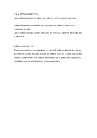 IV.2.A. MÉTODO DIRECTO
Las pérdidas de carga singulares se obtienen con la siguiente expresión:
Donde el coeficiente adimensional, que depende de la naturaleza de la
resistencia singular.
Las pérdidas de carga pueden obtenerse en metros de columna de líquido con
la expresión:
MÉTODO INDIRECTO
Cada accesorio tiene un equivalente en metros lineales de tubería del mismo
diámetro; la pérdida de carga singular se obtiene como en el caso de pérdidas
lineales, multiplicando esta longitud equivalente por la pérdida de carga lineal
calculada como se ha indicado en el apartado anterior.
 