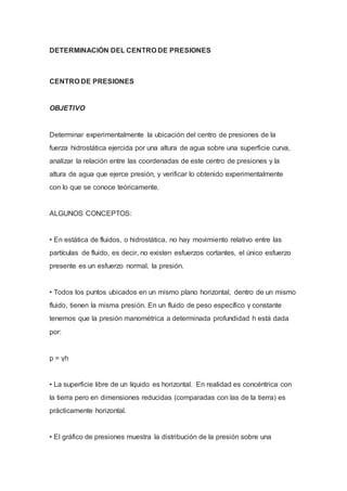 DETERMINACIÓN DEL CENTRO DE PRESIONES
CENTRO DE PRESIONES
OBJETIVO
Determinar experimentalmente la ubicación del centro de presiones de la
fuerza hidrostática ejercida por una altura de agua sobre una superficie curva,
analizar la relación entre las coordenadas de este centro de presiones y la
altura de agua que ejerce presión, y verificar lo obtenido experimentalmente
con lo que se conoce teóricamente.
ALGUNOS CONCEPTOS:
• En estática de fluidos, o hidrostática, no hay movimiento relativo entre las
partículas de fluido, es decir, no existen esfuerzos cortantes, el único esfuerzo
presente es un esfuerzo normal, la presión.
• Todos los puntos ubicados en un mismo plano horizontal, dentro de un mismo
fluido, tienen la misma presión. En un fluido de peso específico γ constante
tenemos que la presión manométrica a determinada profundidad h está dada
por:
p = γh
• La superficie libre de un líquido es horizontal. En realidad es concéntrica con
la tierra pero en dimensiones reducidas (comparadas con las de la tierra) es
prácticamente horizontal.
• El gráfico de presiones muestra la distribución de la presión sobre una
 