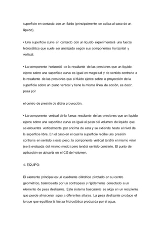 superficie en contacto con un fluido (principalmente se aplica al caso de un
líquido).
• Una superficie curva en contacto con un líquido experimentará una fuerza
hidrostática que suele ser analizada según sus componentes horizontal y
vertical.
• La componente horizontal de la resultante de las presiones que un líquido
ejerce sobre una superficie curva es igual en magnitud y de sentido contrario a
la resultante de las presiones que el fluido ejerce sobre la proyección de la
superficie sobre un plano vertical y tiene la misma línea de acción, es decir,
pasa por
el centro de presión de dicha proyección.
• La componente vertical de la fuerza resultante de las presiones que un líquido
ejerce sobre una superficie curva es igual al peso del volumen de líquido que
se encuentra verticalmente por encima de esta y se extiende hasta el nivel de
la superficie libre. En el caso en el cual la superficie recibe una presión
contraria en sentido a este peso, la componente vertical tendrá el mismo valor
(será evaluada del mismo modo) pero tendrá sentido contrario. El punto de
aplicación se ubicaría en el CG del volumen.
4. EQUIPO:
El elemento principal es un cuadrante cilíndrico pivotado en su centro
geométrico, balanceado por un contrapeso y rígidamente conectado a un
elemento de pesa deslizante. Este sistema basculante se aloja en un recipiente
que puede almacenar agua a diferentes alturas. La pesa deslizante produce el
torque que equilibra la fuerza hidrostática producida por el agua.
 