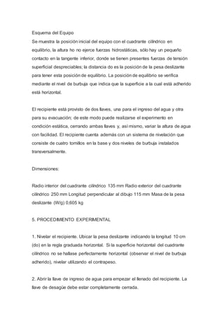 Esquema del Equipo
Se muestra la posición inicial del equipo con el cuadrante cilíndrico en
equilibrio, la altura ho no ejerce fuerzas hidrostáticas, sólo hay un pequeño
contacto en la tangente inferior, donde se tienen presentes fuerzas de tensión
superficial despreciables; la distancia do es la posición de la pesa deslizante
para tener esta posición de equilibrio. La posición de equilibrio se verifica
mediante el nivel de burbuja que indica que la superficie a la cual está adherido
está horizontal.
El recipiente está provisto de dos llaves, una para el ingreso del agua y otra
para su evacuación; de este modo puede realizarse el experimento en
condición estática, cerrando ambas llaves y, así mismo, variar la altura de agua
con facilidad. El recipiente cuenta además con un sistema de nivelación que
consiste de cuatro tornillos en la base y dos niveles de burbuja instalados
transversalmente.
Dimensiones:
Radio interior del cuadrante cilíndrico 135 mm Radio exterior del cuadrante
cilíndrico 250 mm Longitud perpendicular al dibujo 115 mm Masa de la pesa
deslizante (W/g) 0,605 kg
5. PROCEDIMIENTO EXPERIMENTAL
1. Nivelar el recipiente. Ubicar la pesa deslizante indicando la longitud 10 cm
(do) en la regla graduada horizontal. Si la superficie horizontal del cuadrante
cilíndrico no se hallase perfectamente horizontal (observar el nivel de burbuja
adherido), nivelar utilizando el contrapeso.
2. Abrir la llave de ingreso de agua para empezar el llenado del recipiente. La
llave de desagüe debe estar completamente cerrada.
 