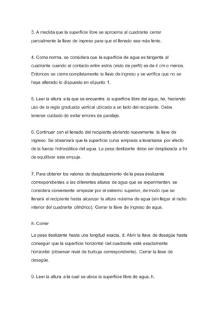 3. A medida que la superficie libre se aproxima al cuadrante cerrar
parcialmente la llave de ingreso para que el llenado sea más lento.
4. Como norma, se considera que la superficie de agua es tangente al
cuadrante cuando el contacto entre estos (visto de perfil) es de 4 cm o menos.
Entonces se cierra completamente la llave de ingreso y se verifica que no se
haya alterado lo dispuesto en el punto 1.
5. Leer la altura a la que se encuentra la superficie libre del agua, ho, haciendo
uso de la regla graduada vertical ubicada a un lado del recipiente. Debe
tenerse cuidado de evitar errores de paralaje.
6. Continuar con el llenado del recipiente abriendo nuevamente la llave de
ingreso. Se observará que la superficie curva empieza a levantarse por efecto
de la fuerza hidrostática del agua. La pesa deslizante debe ser desplazada a fin
de equilibrar este empuje.
7. Para obtener los valores de desplazamiento de la pesa deslizante
correspondientes a las diferentes alturas de agua que se experimenten, se
considera conveniente empezar por el extremo superior, de modo que se
llenará el recipiente hasta alcanzar la altura máxima de agua (sin llegar al radio
interior del cuadrante cilíndrico). Cerrar la llave de ingreso de agua.
8. Correr
La pesa deslizante hasta una longitud exacta, d. Abrir la llave de desagüe hasta
conseguir que la superficie horizontal del cuadrante esté exactamente
horizontal (observar nivel de burbuja correspondiente). Cerrar la llave de
desagüe.
9. Leer la altura a la cual se ubica la superficie libre de agua, h.
 