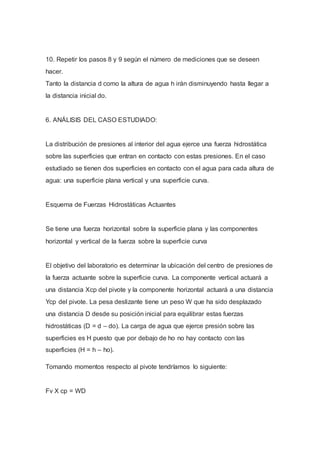 10. Repetir los pasos 8 y 9 según el número de mediciones que se deseen
hacer.
Tanto la distancia d como la altura de agua h irán disminuyendo hasta llegar a
la distancia inicial do.
6. ANÁLISIS DEL CASO ESTUDIADO:
La distribución de presiones al interior del agua ejerce una fuerza hidrostática
sobre las superficies que entran en contacto con estas presiones. En el caso
estudiado se tienen dos superficies en contacto con el agua para cada altura de
agua: una superficie plana vertical y una superficie curva.
Esquema de Fuerzas Hidrostáticas Actuantes
Se tiene una fuerza horizontal sobre la superficie plana y las componentes
horizontal y vertical de la fuerza sobre la superficie curva
El objetivo del laboratorio es determinar la ubicación del centro de presiones de
la fuerza actuante sobre la superficie curva. La componente vertical actuará a
una distancia Xcp del pivote y la componente horizontal actuará a una distancia
Ycp del pivote. La pesa deslizante tiene un peso W que ha sido desplazado
una distancia D desde su posición inicial para equilibrar estas fuerzas
hidrostáticas (D = d – do). La carga de agua que ejerce presión sobre las
superficies es H puesto que por debajo de ho no hay contacto con las
superficies (H = h – ho).
Tomando momentos respecto al pivote tendríamos lo siguiente:
Fv X cp = WD
 