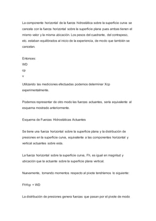 La componente horizontal de la fuerza hidrostática sobre la superficie curva se
cancela con la fuerza horizontal sobre la superficie plana pues ambas tienen el
mismo valor y la misma ubicación. Los pesos del cuadrante, del contrapeso,
etc. estaban equilibrados al inicio de la experiencia, de modo que también se
cancelan.
Entonces:
WD
cp
v
Utilizando las mediciones efectuadas podemos determinar Xcp
experimentalmente.
Podemos representar de otro modo las fuerzas actuantes, sería equivalente al
esquema mostrado anteriormente.
Esquema de Fuerzas Hidrostáticas Actuantes
Se tiene una fuerza horizontal sobre la superficie plana y la distribución de
presiones en la superficie curva, equivalente a las componentes horizontal y
vertical actuantes sobre esta.
La fuerza horizontal sobre la superficie curva, Fh, es igual en magnitud y
ubicación que la actuante sobre la superficie plana vertical.
Nuevamente, tomando momentos respecto al pivote tendríamos lo siguiente:
FhYcp = WD
La distribución de presiones genera fuerzas que pasan por el pivote de modo
 
