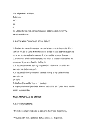 que no generan momento.
Entonces:
WD
cp
h
(b) Utilizando las mediciones efectuadas podemos determinar Ycp
experimentalmente.
7. PRESENTACIÓN DE LOS RESULTADOS:
1. Deducir las expresiones para calcular la componente horizontal, Fh, y
vertical, Fv, de la fuerza hidrostática que ejerce el agua sobre la superficie
curva en función del radio exterior R, el ancho B y la carga de agua H.
2. Deducir las expresiones teóricas para hallar la ubicación del centro de
presiones Xcp e Ycp (función de R y H).
3. Calcular los valores de Fh y Fv para cada valor de H utilizando las
expresiones deducidas en 1.
4. Calcular los correspondientes valores de Xcp e Ycp utilizando las
expresiones
(a) y (b).
5. Graficar Xcp vs H e Ycp vs H (puntos).
6. Superponer las expresiones teóricas deducidas en 2 (línea recta o curva
según corresponda).
MESA ANALOGÍAS DE STOKES
1. CARACTERÍSTICAS:
• Permite visualizar mediante un colorante las líneas de corriente.
• Visualización de los patrones de flujo alrededor de perfilas.
 