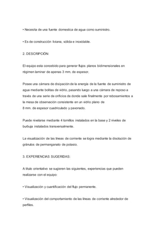 • Necesita de una fuente domestica de agua como suministro.
• Es de construcción liviana, sólida e inoxidable.
2. DESCRIPCIÓN:
El equipo esta concebido para generar flujos planos bidimensionales en
régimen laminar de apenas 3 mm. de espesor.
Posee una cámara de disipación de la energía de la fuente de suministro de
agua mediante bolitas de vidrio, pasando luego a una cámara de reposo a
través de una serie de orificios de donde sale finalmente por rebosamientos a
la mesa de observación consistente en un vidrio plano de
8 mm. de espesor cuadriculado y pavonado.
Puede nivelarse mediante 4 tornillos instalados en la base y 2 niveles de
burbuja instalados transversalmente.
La visualización de las líneas de corriente se logra mediante la disolución de
gránulos de permanganato de potasio.
3. EXPERIENCIAS SUGERIDAS:
A titulo orientativo se sugieren las siguientes, experiencias que pueden
realizarse con el equipo:
• Visualización y cuantificación del flujo permanente.
• Visualización del comportamiento de las líneas de corriente alrededor de
perfiles.
 