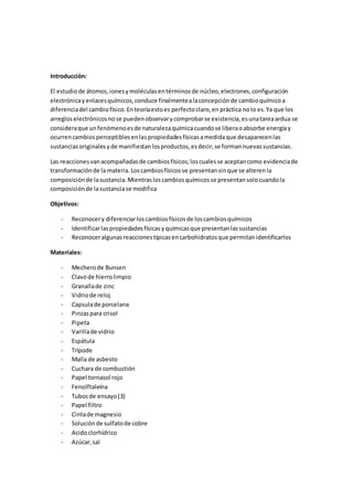 Introducción:
El estudiode átomos,ionesymoléculasentérminosde núcleo,electrones,configuración
electrónicayenlacesquímicos,conduce finalmentealaconcepciónde cambioquímicoa
diferenciadel cambiofísico.Enteoríaestoes perfectoclaro,en práctica nolo es.Ya que los
arregloselectrónicosnose puedenobservarycomprobarse existencia,esunatareaardua se
consideraque unfenómenoesde naturalezaquímicacuandose liberaoabsorbe energíay
ocurrencambiosperceptiblesenlaspropiedadesfísicasamedidaque desaparecenlas
sustanciasoriginalesyde manifiestanlosproductos,esdecir,se formannuevassustancias.
Las reaccionesvanacompañadasde cambiosfísicos;loscualesse aceptancomo evidenciade
transformaciónde lamateria.Loscambiosfísicosse presentansinque se alterenla
composiciónde lasustancia.Mientrasloscambiosquímicosse presentansolocuandola
composiciónde lasustanciase modifica
Objetivos:
- Reconocery diferenciarloscambiosfísicosde loscambiosquímicos
- Identificarlaspropiedadesfísicasyquímicasque presentanlassustancias
- Reconoceralgunasreaccionestípicasencarbohidratosque permitanidentificarlos
Materiales:
- Mecherode Bunsen
- Clavode hierrolimpio
- Granallade zinc
- Vidriode reloj
- Capsulade porcelana
- Pinzaspara crisol
- Pipeta
- Varillade vidrio
- Espátula
- Trípode
- Malla de asbesto
- Cuchara de combustión
- Papel tornasol rojo
- Fenolftaleína
- Tubosde ensayo(3)
- Papel filtro
- Cintade magnesio
- Soluciónde sulfatode cobre
- Acidoclorhídrico
- Azúcar,sal
 