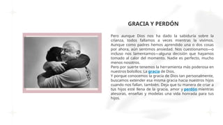 GRACIA Y PERDÓN
Pero aunque Dios nos ha dado la sabiduría sobre la
crianza, todos fallamos a veces mientras la vivimos.
Aunque como padres hemos aprendido una o dos cosas
por ahora, aún sentimos ansiedad. Nos cuestionamos—o
incluso nos lamentamos—alguna decisión que hayamos
tomado al calor del momento. Nadie es perfecto, mucho
menos nosotros.
Pero por suerte tenemos la herramienta más poderosa en
nuestros bolsillos: La gracia de Dios.
Y porque conocemos la gracia de Dios tan personalmente,
buscamos extender esa misma gracia hacia nuestros hijos
cuando nos fallan, también. Deja que tu manera de criar a
tus hijos esté llena de la gracia, amor y perdón mientras
atesoras, enseñas y modelas una vida honrada para tus
hijos.
 