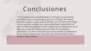 Conclusiones
” El principal motivo de infelicidad en el hogar es que hemos
ignorado a Dios y los principios que nos ha dado. No hemos
querido aceptar su plan para la familia. Los miembros del hogar
no han querido aceptar sus responsabilidades específicas tal
como la Biblia las asigna. Es bien sabido que la obediencia no es
algo que surge de manera natural. Debe ser enseñada y
aprendida. Los niños necesitan que se les enseñe la obediencia
de la misma manera que necesitan que se les enseñe a leer y
escribir.” Billy Graham
 